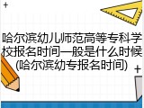 哈尔滨幼儿师范高等专科学校报名时间一般是什么时候(哈尔滨幼专报名时间)