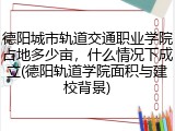 德阳城市轨道交通职业学院占地多少亩，什么情况下成立(德阳轨道学院面积与建校背景)