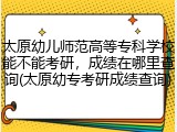 太原幼儿师范高等专科学校能不能考研，成绩在哪里查询(太原幼专考研成绩查询)