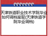 天津铁道职业技术学院毕业如何调档案呢(天津铁道学院毕业调档)