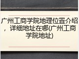 广州工商学院地理位置介绍，详细地址在哪(广州工商学院地址)