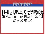 中国民用航空飞行学院的创始人是谁，前身是什么(创始人及前身)