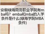 安徽绿海商务职业学院有mba吗？emba和mba的入学条件是什么(绿海学院MBA条件)