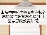 山东中医药高等专科学校的思想政治教育怎么样(山中医专思政教育如何)