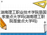 湖南理工职业技术学院是国家重点大学吗(湖南理工职院是重点大学吗)