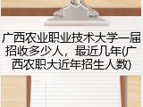 广西农业职业技术大学一届招收多少人，最近几年(广西农职大近年招生人数)