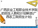 广西农业工程职业技术学院的招生人数和计划解读(广西农工院招生计划)