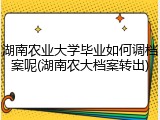 湖南农业大学毕业如何调档案呢(湖南农大档案转出)