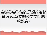安徽公安学院的思想政治教育怎么样(安徽公安学院思政教育)