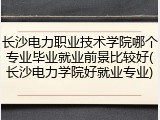 长沙电力职业技术学院哪个专业毕业就业前景比较好(长沙电力学院好就业专业)