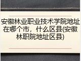 安徽林业职业技术学院地址在哪个市，什么区县(安徽林职院地址区县)