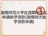 湖南师范大学在读期间怎么申请助学贷款(湖南师大助学贷款申请)