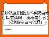 长沙航空职业技术学院自考可以去读吗，流程是什么(长沙航空自考流程)