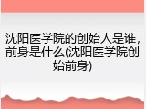 沈阳医学院的创始人是谁，前身是什么(沈阳医学院创始前身)