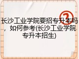长沙工业学院要招专升本吗，如何参考(长沙工业学院专升本招生)