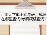 西南大学能不能考研，成绩在哪里查询(考研成绩查询)