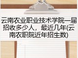 云南农业职业技术学院一届招收多少人，最近几年(云南农职院近年招生数)