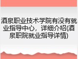 酒泉职业技术学院有没有就业指导中心，详细介绍(酒泉职院就业指导详情)