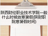 陕西财经职业技术学院一般什么时候放寒暑假(陕财职院寒暑假时间)