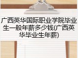 广西英华国际职业学院毕业生一般年薪多少钱(广西英华毕业生年薪)