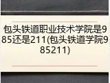 包头铁道职业技术学院是985还是211(包头铁道学院985211)