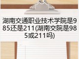 湖南交通职业技术学院是985还是211(湖南交院是985或211吗)