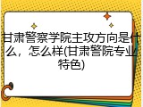 甘肃警察学院主攻方向是什么，怎么样(甘肃警院专业特色)