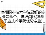 漳州职业技术学院最好的专业是哪个，详细阐述(漳州职业技术学院优势专业)