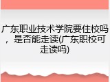 广东职业技术学院要住校吗，是否能走读(广东职校可走读吗)