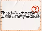 西北农林科技大学就读的真实感觉如何(西农就读体验)