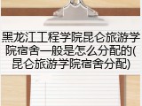 黑龙江工程学院昆仑旅游学院宿舍一般是怎么分配的(昆仑旅游学院宿舍分配)