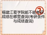 福建江夏学院能不能考研，成绩在哪里查询(考研条件与成绩查询)