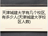 天津城建大学有几个校区,有多少人(天津城建大学校区人数)
