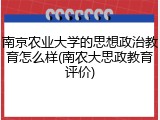 南京农业大学的思想政治教育怎么样(南农大思政教育评价)
