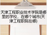 天津工程职业技术学院是哪里的学校，在哪个城市(天津工程职院在哪)