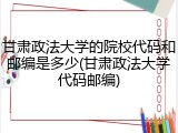 甘肃政法大学的院校代码和邮编是多少(甘肃政法大学代码邮编)