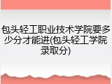 包头轻工职业技术学院要多少分才能进(包头轻工学院录取分)