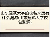 山东建筑大学的校名来历有什么渊源(山东建筑大学校名渊源)