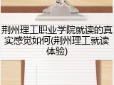 荆州理工职业学院就读的真实感觉如何(荆州理工就读体验)