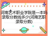 河南艺术职业学院是一本吗录取分数线多少(河南艺职录取分数)