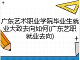 广东艺术职业学院毕业生就业大致去向如何(广东艺职就业去向)