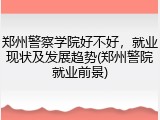 郑州警察学院好不好，就业现状及发展趋势(郑州警院就业前景)