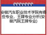 安徽汽车职业技术学院有哪些专业，王牌专业分析(安徽汽院王牌专业)