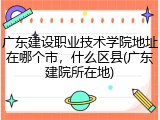 广东建设职业技术学院地址在哪个市，什么区县(广东建院所在地)