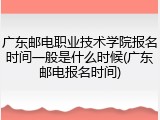 广东邮电职业技术学院报名时间一般是什么时候(广东邮电报名时间)