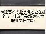 福建艺术职业学院地址在哪个市，什么区县(福建艺术职业学院位置)