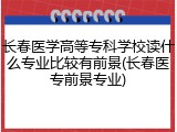 长春医学高等专科学校读什么专业比较有前景(长春医专前景专业)
