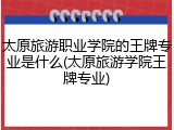 太原旅游职业学院的王牌专业是什么(太原旅游学院王牌专业)