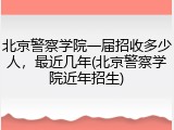 北京警察学院一届招收多少人，最近几年(北京警察学院近年招生)