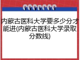 内蒙古医科大学要多少分才能进(内蒙古医科大学录取分数线)